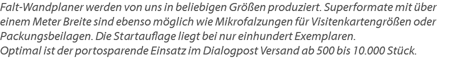 Falt-Wandplaner werden von uns in beliebigen Größen produziert. Superformate mit über einem Meter Breite sind ebenso möglich wie Mikrofalzungen für Visitenkartengrößen oder Packungsbeilagen. Die Startauflage liegt bei nur einhundert Exemplaren.  Optimal ist der portosparende Einsatz im Dialogpost Versand ab 500 bis 10.000 Stück.