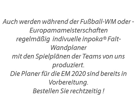  Auch werden während der Fußball-WM oder -Europamameisterschaften regelmäßig indivuelle inpoka® Falt-Wandplaner mit den Spielplänen der Teams von uns produziert. Die Planer für die EM 2020 sind bereits in Vorbereitung. Bestellen Sie rechtzeitig !