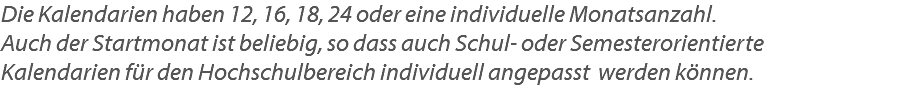 Die Kalendarien haben 12, 16, 18, 24 oder eine individuelle Monatsanzahl. Auch der Startmonat ist beliebig, so dass auch Schul- oder Semesterorientierte Kalendarien für den Hochschulbereich individuell angepasst werden können.