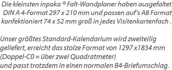 Die kleinsten inpoka ® Falt-Wandplaner haben ausgefaltet DIN A 4-Format 297 x 210 mm und passen auf's A8 Format konfektioniert 74 x 52 mm groß in jedes Visitenkartenfach . Unser größtes Standard-Kalendarium wird zweiteilig geliefert, erreicht das stolze Format von 1297 x1834 mm (Doppel-C0 = über zwei Quadratmeter) und passt trotzdem in einen normalen B4-Briefumschlag.