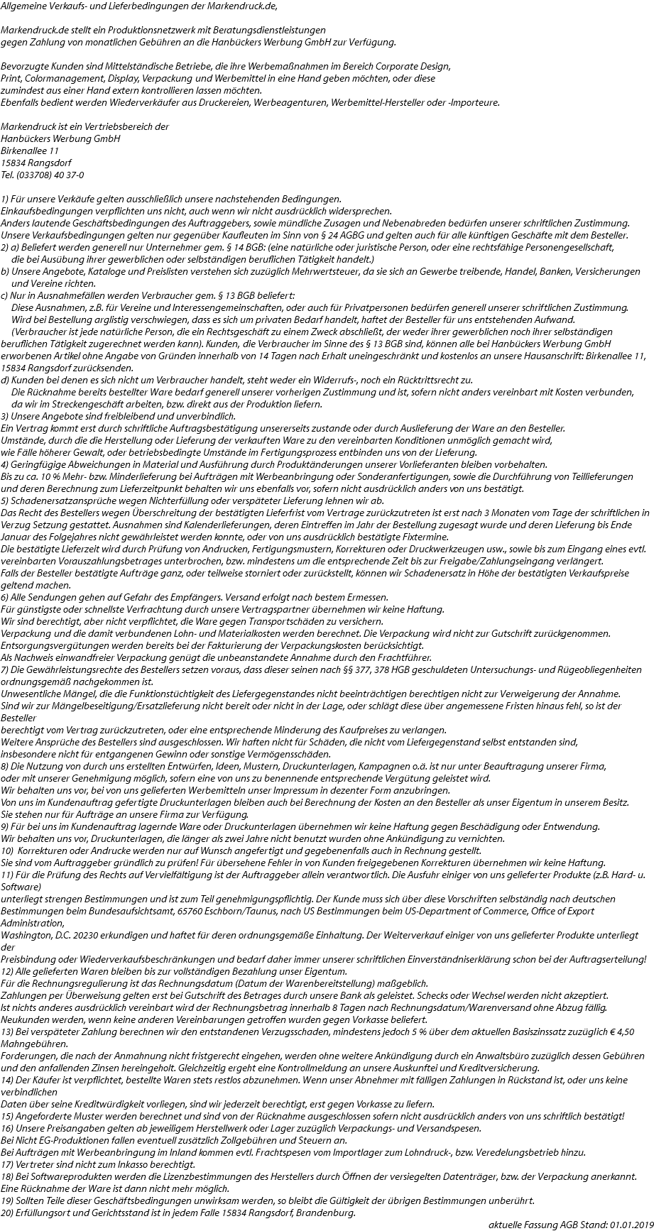 Allgemeine Verkaufs- und Lieferbedingungen der Markendruck.de, Markendruck.de stellt ein Produktionsnetzwerk mit Beratungsdienstleistungen gegen Zahlung von monatlichen Gebühren an die Hanbückers Werbung GmbH zur Verfügung. Bevorzugte Kunden sind Mittelständische Betriebe, die ihre Werbemaßnahmen im Bereich Corporate Design, Print, Colormanagement, Display, Verpackung und Werbemittel in eine Hand geben möchten, oder diese zumindest aus einer Hand extern kontrollieren lassen möchten. Ebenfalls bedient werden Wiederverkäufer aus Druckereien, Werbeagenturen, Werbemittel-Hersteller oder -Importeure. Markendruck ist ein Vertriebsbereich der Hanbückers Werbung GmbH Birkenallee 11 15834 Rangsdorf Tel. (033708) 40 37-0 1) Für unsere Verkäufe gelten ausschließlich unsere nachstehenden Bedingungen. Einkaufsbedingungen verpflichten uns nicht, auch wenn wir nicht ausdrücklich widersprechen. Anders lautende Geschäftsbedingungen des Auftraggebers, sowie mündliche Zusagen und Nebenabreden bedürfen unserer schriftlichen Zustimmung. Unsere Verkaufsbedingungen gelten nur gegenüber Kaufleuten im Sinn von § 24 AGBG und gelten auch für alle künftigen Geschäfte mit dem Besteller. 2) a) Beliefert werden generell nur Unternehmer gem. § 14 BGB: (eine natürliche oder juristische Person, oder eine rechtsfähige Personengesellschaft, die bei Ausübung ihrer gewerblichen oder selbständigen beruflichen Tätigkeit handelt.) b) Unsere Angebote, Kataloge und Preislisten verstehen sich zuzüglich Mehrwertsteuer, da sie sich an Gewerbe treibende, Handel, Banken, Versicherungen und Vereine richten. c) Nur in Ausnahmefällen werden Verbraucher gem. § 13 BGB beliefert: Diese Ausnahmen, z.B. für Vereine und Interessengemeinschaften, oder auch für Privatpersonen bedürfen generell unserer schriftlichen Zustimmung. Wird bei Bestellung arglistig verschwiegen, dass es sich um privaten Bedarf handelt, haftet der Besteller für uns entstehenden Aufwand. (Verbraucher ist jede natürliche Person, die ein Rechtsgeschäft zu einem Zweck abschließt, der weder ihrer gewerblichen noch ihrer selbständigen beruflichen Tätigkeit zugerechnet werden kann). Kunden, die Verbraucher im Sinne des § 13 BGB sind, können alle bei Hanbückers Werbung GmbH erworbenen Artikel ohne Angabe von Gründen innerhalb von 14 Tagen nach Erhalt uneingeschränkt und kostenlos an unsere Hausanschrift: Birkenallee 11, 15834 Rangsdorf zurücksenden. d) Kunden bei denen es sich nicht um Verbraucher handelt, steht weder ein Widerrufs-, noch ein Rücktrittsrecht zu. Die Rücknahme bereits bestellter Ware bedarf generell unserer vorherigen Zustimmung und ist, sofern nicht anders vereinbart mit Kosten verbunden, da wir im Streckengeschäft arbeiten, bzw. direkt aus der Produktion liefern. 3) Unsere Angebote sind freibleibend und unverbindlich. Ein Vertrag kommt erst durch schriftliche Auftragsbestätigung unsererseits zustande oder durch Auslieferung der Ware an den Besteller. Umstände, durch die die Herstellung oder Lieferung der verkauften Ware zu den vereinbarten Konditionen unmöglich gemacht wird, wie Fälle höherer Gewalt, oder betriebsbedingte Umstände im Fertigungsprozess entbinden uns von der Lieferung. 4) Geringfügige Abweichungen in Material und Ausführung durch Produktänderungen unserer Vorlieferanten bleiben vorbehalten. Bis zu ca. 10 % Mehr- bzw. Minderlieferung bei Aufträgen mit Werbeanbringung oder Sonderanfertigungen, sowie die Durchführung von Teillieferungen und deren Berechnung zum Lieferzeitpunkt behalten wir uns ebenfalls vor, sofern nicht ausdrücklich anders von uns bestätigt. 5) Schadenersatzansprüche wegen Nichterfüllung oder verspäteter Lieferung lehnen wir ab. Das Recht des Bestellers wegen Überschreitung der bestätigten Lieferfrist vom Vertrage zurückzutreten ist erst nach 3 Monaten vom Tage der schriftlichen in Verzug Setzung gestattet. Ausnahmen sind Kalenderlieferungen, deren Eintreffen im Jahr der Bestellung zugesagt wurde und deren Lieferung bis Ende Januar des Folgejahres nicht gewährleistet werden konnte, oder von uns ausdrücklich bestätigte Fixtermine. Die bestätigte Lieferzeit wird durch Prüfung von Andrucken, Fertigungsmustern, Korrekturen oder Druckwerkzeugen usw., sowie bis zum Eingang eines evtl. vereinbarten Vorauszahlungsbetrages unterbrochen, bzw. mindestens um die entsprechende Zeit bis zur Freigabe/Zahlungseingang verlängert. Falls der Besteller bestätigte Aufträge ganz, oder teilweise storniert oder zurückstellt, können wir Schadenersatz in Höhe der bestätigten Verkaufspreise geltend machen. 6) Alle Sendungen gehen auf Gefahr des Empfängers. Versand erfolgt nach bestem Ermessen. Für günstigste oder schnellste Verfrachtung durch unsere Vertragspartner übernehmen wir keine Haftung. Wir sind berechtigt, aber nicht verpflichtet, die Ware gegen Transportschäden zu versichern. Verpackung und die damit verbundenen Lohn- und Materialkosten werden berechnet. Die Verpackung wird nicht zur Gutschrift zurückgenommen. Entsorgungsvergütungen werden bereits bei der Fakturierung der Verpackungskosten berücksichtigt. Als Nachweis einwandfreier Verpackung genügt die unbeanstandete Annahme durch den Frachtführer. 7) Die Gewährleistungsrechte des Bestellers setzen voraus, dass dieser seinen nach §§ 377, 378 HGB geschuldeten Untersuchungs- und Rügeobliegenheiten ordnungsgemäß nachgekommen ist. Unwesentliche Mängel, die die Funktionstüchtigkeit des Liefergegenstandes nicht beeinträchtigen berechtigen nicht zur Verweigerung der Annahme. Sind wir zur Mängelbeseitigung/Ersatzlieferung nicht bereit oder nicht in der Lage, oder schlägt diese über angemessene Fristen hinaus fehl, so ist der Besteller berechtigt vom Vertrag zurückzutreten, oder eine entsprechende Minderung des Kaufpreises zu verlangen. Weitere Ansprüche des Bestellers sind ausgeschlossen. Wir haften nicht für Schäden, die nicht vom Liefergegenstand selbst entstanden sind, insbesondere nicht für entgangenen Gewinn oder sonstige Vermögensschäden. 8) Die Nutzung von durch uns erstellten Entwürfen, Ideen, Mustern, Druckunterlagen, Kampagnen o.ä. ist nur unter Beauftragung unserer Firma, oder mit unserer Genehmigung möglich, sofern eine von uns zu benennende entsprechende Vergütung geleistet wird. Wir behalten uns vor, bei von uns gelieferten Werbemitteln unser Impressum in dezenter Form anzubringen. Von uns im Kundenauftrag gefertigte Druckunterlagen bleiben auch bei Berechnung der Kosten an den Besteller als unser Eigentum in unserem Besitz. Sie stehen nur für Aufträge an unsere Firma zur Verfügung. 9) Für bei uns im Kundenauftrag lagernde Ware oder Druckunterlagen übernehmen wir keine Haftung gegen Beschädigung oder Entwendung. Wir behalten uns vor, Druckunterlagen, die länger als zwei Jahre nicht benutzt wurden ohne Ankündigung zu vernichten. 10) Korrekturen oder Andrucke werden nur auf Wunsch angefertigt und gegebenenfalls auch in Rechnung gestellt. Sie sind vom Auftraggeber gründlich zu prüfen! Für übersehene Fehler in von Kunden freigegebenen Korrekturen übernehmen wir keine Haftung. 11) Für die Prüfung des Rechts auf Vervielfältigung ist der Auftraggeber allein verantwortlich. Die Ausfuhr einiger von uns gelieferter Produkte (z.B. Hard- u. Software) unterliegt strengen Bestimmungen und ist zum Teil genehmigungspflichtig. Der Kunde muss sich über diese Vorschriften selbständig nach deutschen Bestimmungen beim Bundesaufsichtsamt, 65760 Eschborn/Taunus, nach US Bestimmungen beim US-Department of Commerce, Office of Export Administration, Washington, D.C. 20230 erkundigen und haftet für deren ordnungsgemäße Einhaltung. Der Weiterverkauf einiger von uns gelieferter Produkte unterliegt der Preisbindung oder Wiederverkaufsbeschränkungen und bedarf daher immer unserer schriftlichen Einverständniserklärung schon bei der Auftragserteilung! 12) Alle gelieferten Waren bleiben bis zur vollständigen Bezahlung unser Eigentum. Für die Rechnungsregulierung ist das Rechnungsdatum (Datum der Warenbereitstellung) maßgeblich. Zahlungen per Überweisung gelten erst bei Gutschrift des Betrages durch unsere Bank als geleistet. Schecks oder Wechsel werden nicht akzeptiert. Ist nichts anderes ausdrücklich vereinbart wird der Rechnungsbetrag innerhalb 8 Tagen nach Rechnungsdatum/Warenversand ohne Abzug fällig. Neukunden werden, wenn keine anderen Vereinbarungen getroffen wurden gegen Vorkasse beliefert. 13) Bei verspäteter Zahlung berechnen wir den entstandenen Verzugsschaden, mindestens jedoch 5 % über dem aktuellen Basiszinssatz zuzüglich € 4,50 Mahngebühren. Forderungen, die nach der Anmahnung nicht fristgerecht eingehen, werden ohne weitere Ankündigung durch ein Anwaltsbüro zuzüglich dessen Gebühren und den anfallenden Zinsen hereingeholt. Gleichzeitig ergeht eine Kontrollmeldung an unsere Auskunftei und Kreditversicherung. 14) Der Käufer ist verpflichtet, bestellte Waren stets restlos abzunehmen. Wenn unser Abnehmer mit fälligen Zahlungen in Rückstand ist, oder uns keine verbindlichen Daten über seine Kreditwürdigkeit vorliegen, sind wir jederzeit berechtigt, erst gegen Vorkasse zu liefern. 15) Angeforderte Muster werden berechnet und sind von der Rücknahme ausgeschlossen sofern nicht ausdrücklich anders von uns schriftlich bestätigt! 16) Unsere Preisangaben gelten ab jeweiligem Herstellwerk oder Lager zuzüglich Verpackungs- und Versandspesen. Bei Nicht EG-Produktionen fallen eventuell zusätzlich Zollgebühren und Steuern an. Bei Aufträgen mit Werbeanbringung im Inland kommen evtl. Frachtspesen vom Importlager zum Lohndruck-, bzw. Veredelungsbetrieb hinzu. 17) Vertreter sind nicht zum Inkasso berechtigt. 18) Bei Softwareprodukten werden die Lizenzbestimmungen des Herstellers durch Öffnen der versiegelten Datenträger, bzw. der Verpackung anerkannt. Eine Rücknahme der Ware ist dann nicht mehr möglich. 19) Sollten Teile dieser Geschäftsbedingungen unwirksam werden, so bleibt die Gültigkeit der übrigen Bestimmungen unberührt. 20) Erfüllungsort und Gerichtsstand ist in jedem Falle 15834 Rangsdorf, Brandenburg. aktuelle Fassung AGB Stand: 01.01.2019